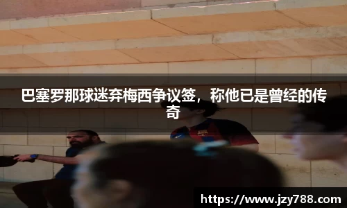 巴塞罗那球迷弃梅西争议签，称他已是曾经的传奇