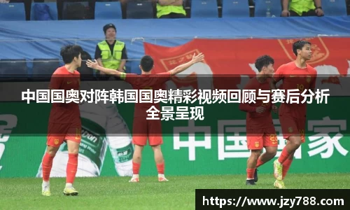 中国国奥对阵韩国国奥精彩视频回顾与赛后分析全景呈现