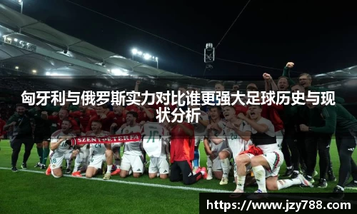 匈牙利与俄罗斯实力对比谁更强大足球历史与现状分析