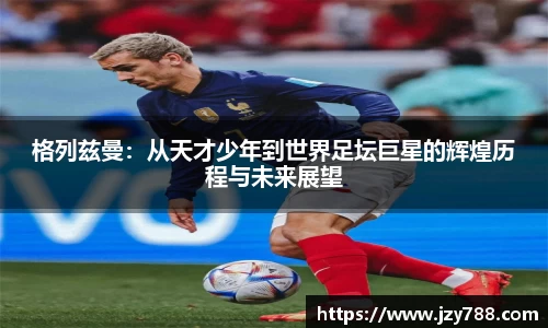 格列兹曼：从天才少年到世界足坛巨星的辉煌历程与未来展望