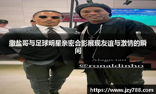 撒盐哥与足球明星亲密合影展现友谊与激情的瞬间