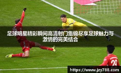 足球明星精彩瞬间高清射门集锦尽享足球魅力与激情的完美结合